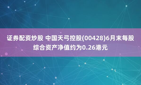 证券配资炒股 中国天弓控股(00428)6月末每股综合资产净值约为0.26港元