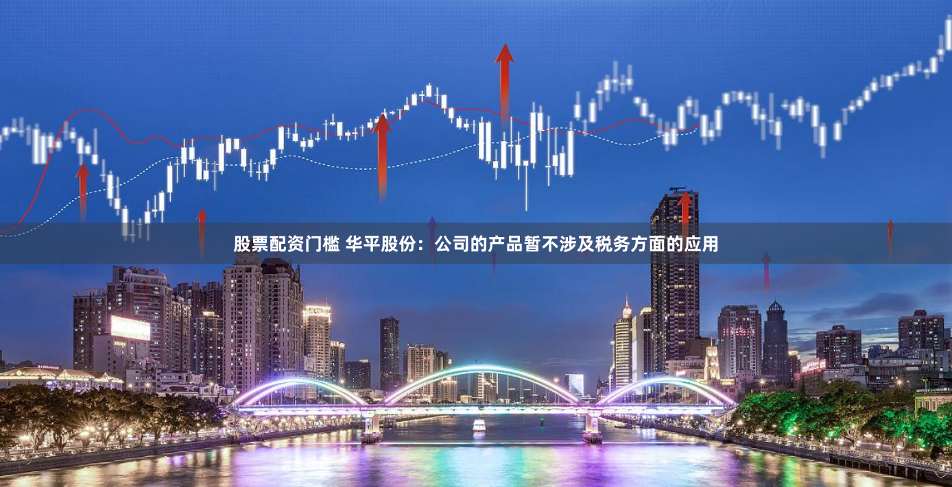 股票配资门槛 华平股份：公司的产品暂不涉及税务方面的应用