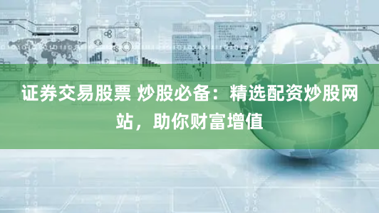证券交易股票 炒股必备：精选配资炒股网站，助你财富增值