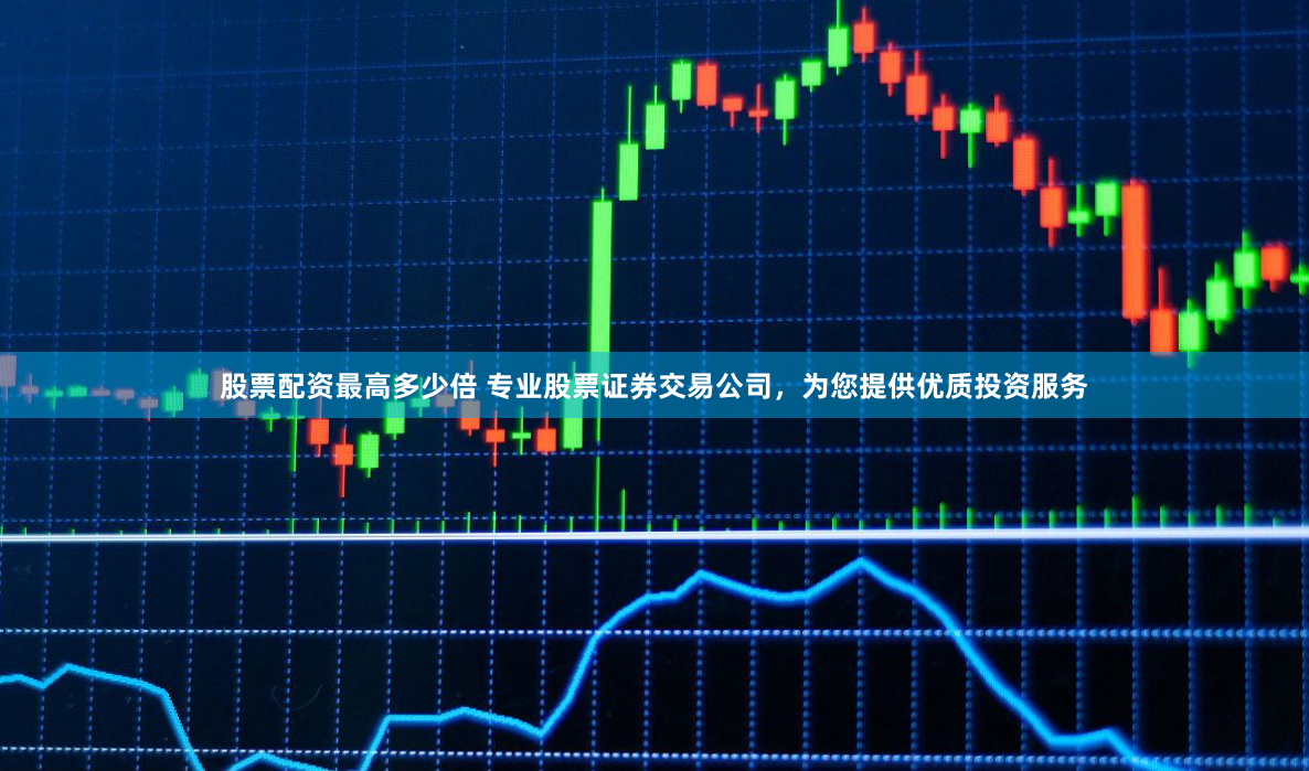 股票配资最高多少倍 专业股票证券交易公司，为您提供优质投资服务