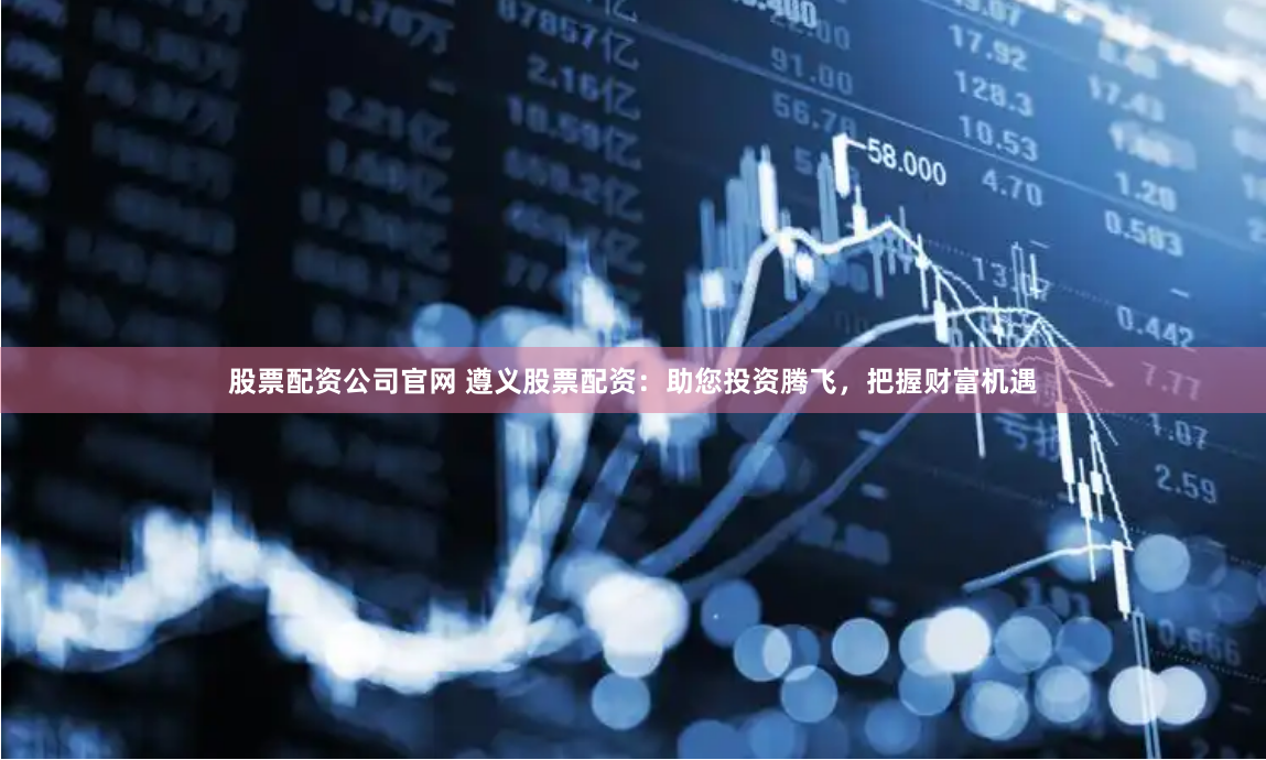 股票配资公司官网 遵义股票配资：助您投资腾飞，把握财富机遇