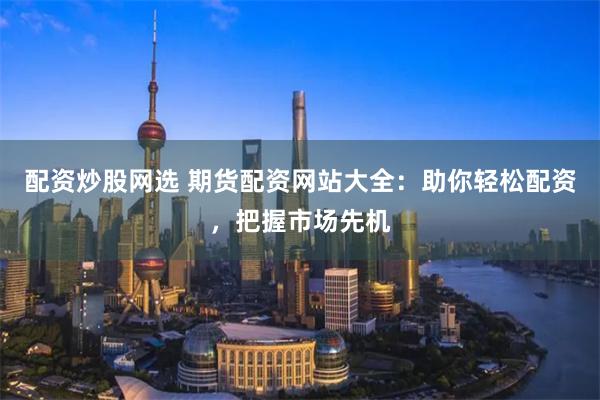 配资炒股网选 期货配资网站大全：助你轻松配资，把握市场先机