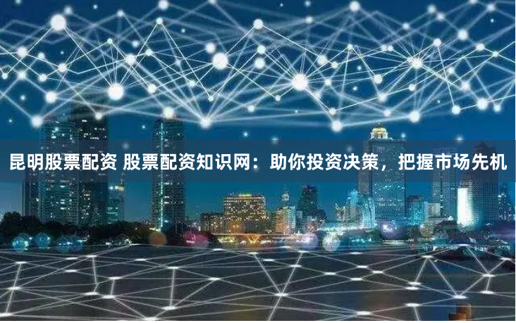 昆明股票配资 股票配资知识网：助你投资决策，把握市场先机